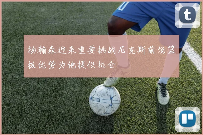 杨瀚森迎来重要挑战尼克斯前场篮板优势为他提供机会