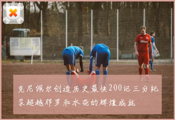 克尼佩尔创造历史最快200记三分纪录超越邓罗和水花的辉煌成就