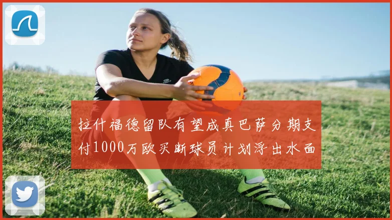拉什福德留队有望成真巴萨分期支付1000万欧买断球员计划浮出水面
