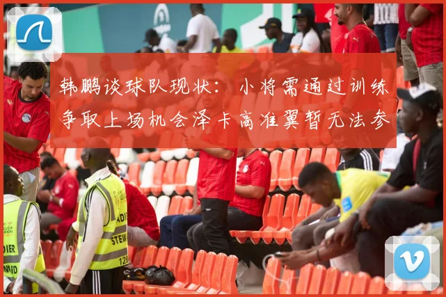 韩鹏谈球队现状：小将需通过训练争取上场机会泽卡高准翼暂无法参赛
