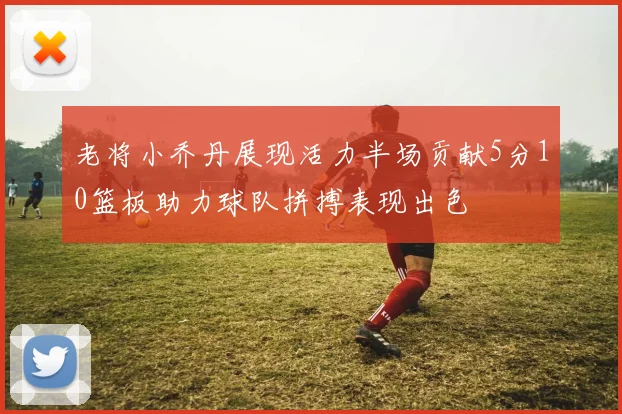老将小乔丹展现活力半场贡献5分10篮板助力球队拼搏表现出色