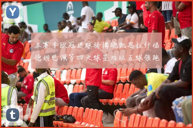 本赛季欧冠进球榜揭晓凯恩拉什福德姆巴佩等四大球星均以五球领跑