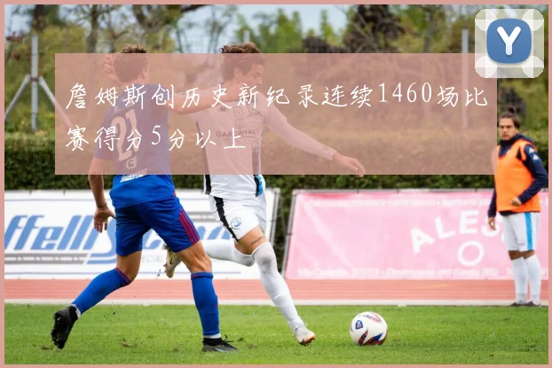 詹姆斯创历史新纪录连续1460场比赛得分5分以上