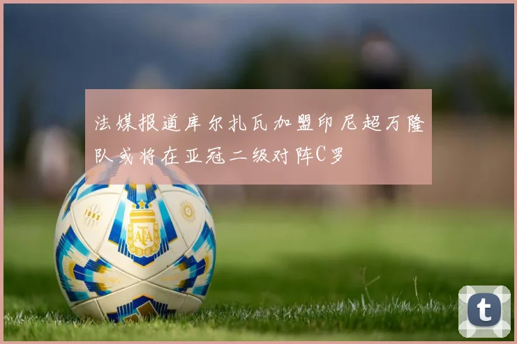 法媒报道库尔扎瓦加盟印尼超万隆队或将在亚冠二级对阵C罗