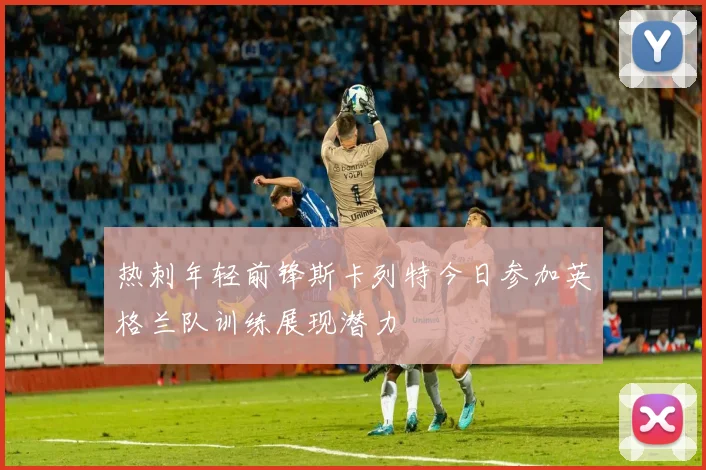 热刺年轻前锋斯卡列特今日参加英格兰队训练展现潜力