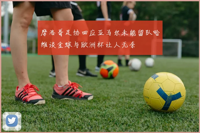 摩洛哥足协回应亚马尔未能留队哈维谈金球与欧洲杯让人无奈