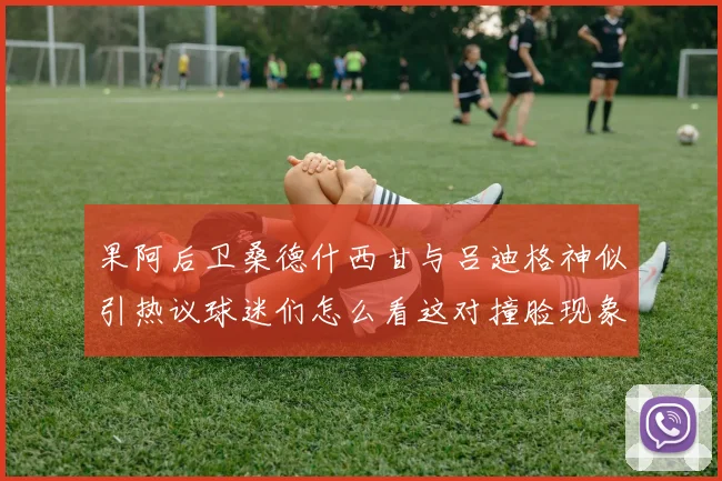 果阿后卫桑德什西甘与吕迪格神似引热议球迷们怎么看这对撞脸现象