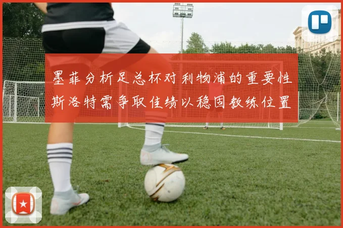 墨菲分析足总杯对利物浦的重要性斯洛特需争取佳绩以稳固教练位置