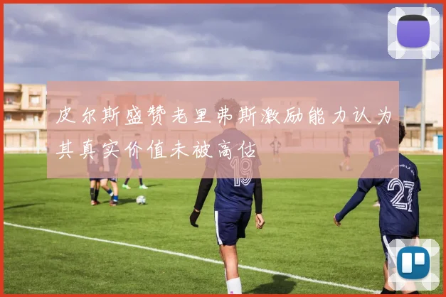 皮尔斯盛赞老里弗斯激励能力认为其真实价值未被高估