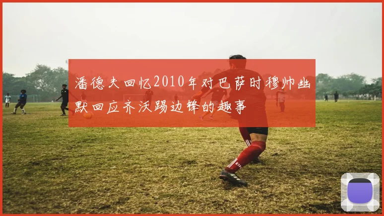 潘德夫回忆2010年对巴萨时穆帅幽默回应齐沃踢边锋的趣事