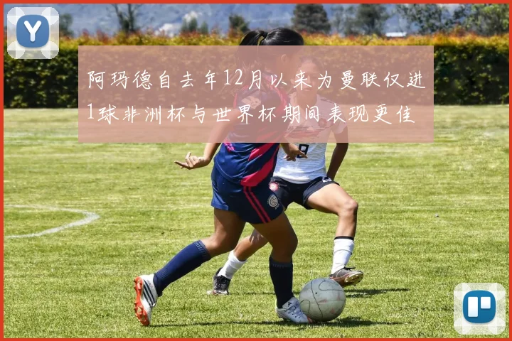 阿玛德自去年12月以来为曼联仅进1球非洲杯与世界杯期间表现更佳