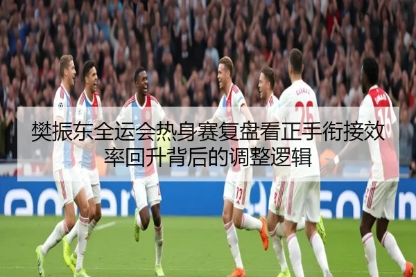 樊振东全运会热身赛复盘看正手衔接效率回升背后的调整逻辑（AYXSPORTS）